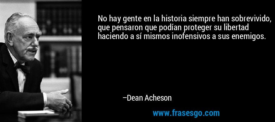 No hay gente en la historia siempre han sobrevivido, que pensaron que podían proteger su libertad haciendo a sí mismos inofensivos a sus enemigos. – Dean Acheson