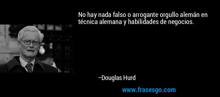 No hay nada falso o arrogante orgullo alemán en técnica alemana y habilidades de negocios. – Douglas Hurd