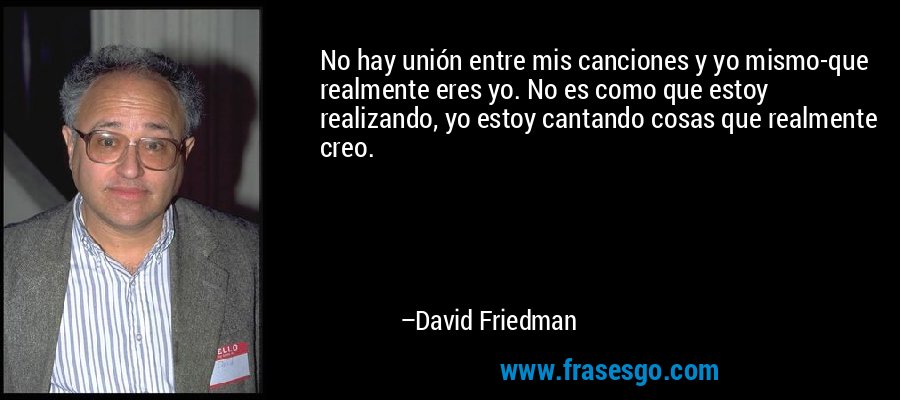 No hay unión entre mis canciones y yo mismo-que realmente eres yo. No es como que estoy realizando, yo estoy cantando cosas que realmente creo. – David Friedman