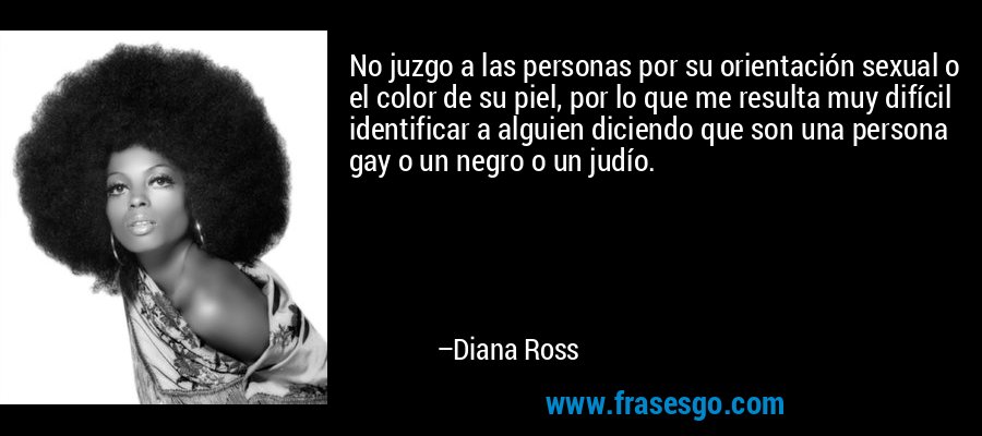 No juzgo a las personas por su orientación sexual o el color de su piel, por lo que me resulta muy difícil identificar a alguien diciendo que son una persona gay o un negro o un judío. – Diana Ross