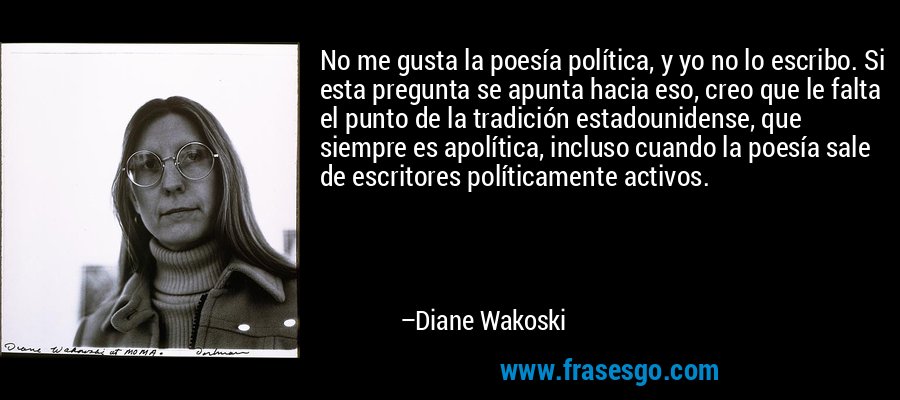 No me gusta la poesía política, y yo no lo escribo. Si esta pregunta se apunta hacia eso, creo que le falta el punto de la tradición estadounidense, que siempre es apolítica, incluso cuando la poesía sale de escritores políticamente activos. – Diane Wakoski