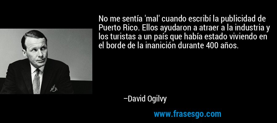 No me sentía 'mal' cuando escribí la publicidad de Puerto Rico. Ellos ayudaron a atraer a la industria y los turistas a un país que había estado viviendo en el borde de la inanición durante 400 años. – David Ogilvy
