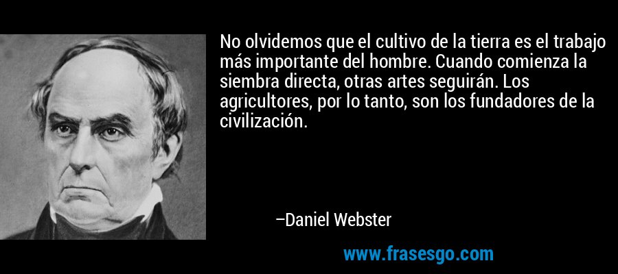 No olvidemos que el cultivo de la tierra es el trabajo más importante del hombre. Cuando comienza la siembra directa, otras artes seguirán. Los agricultores, por lo tanto, son los fundadores de la civilización. – Daniel Webster