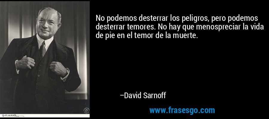 No podemos desterrar los peligros, pero podemos desterrar temores. No hay que menospreciar la vida de pie en el temor de la muerte. – David Sarnoff