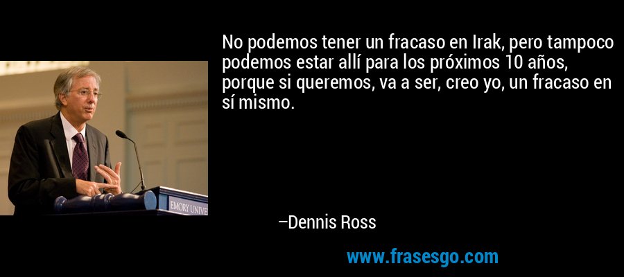 No podemos tener un fracaso en Irak, pero tampoco podemos estar allí para los próximos 10 años, porque si queremos, va a ser, creo yo, un fracaso en sí mismo. – Dennis Ross