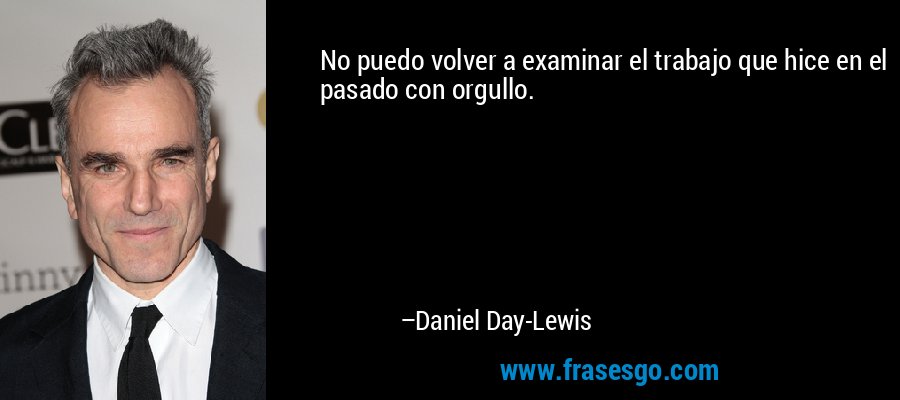 No puedo volver a examinar el trabajo que hice en el pasado con orgullo. – Daniel Day-Lewis