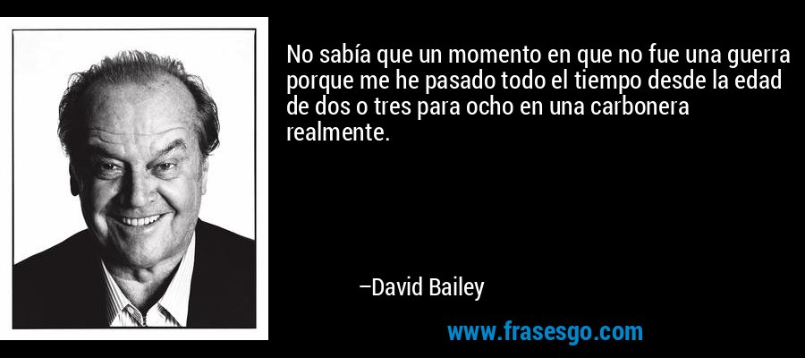No sabía que un momento en que no fue una guerra porque me he pasado todo el tiempo desde la edad de dos o tres para ocho en una carbonera realmente. – David Bailey