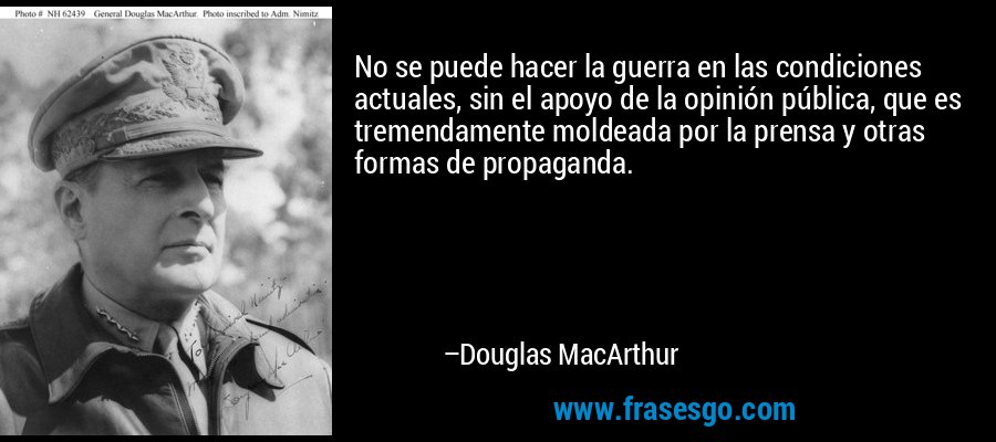 No se puede hacer la guerra en las condiciones actuales, sin el apoyo de la opinión pública, que es tremendamente moldeada por la prensa y otras formas de propaganda. – Douglas MacArthur