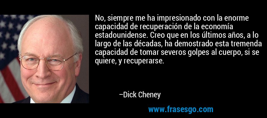 No, siempre me ha impresionado con la enorme capacidad de recuperación de la economía estadounidense. Creo que en los últimos años, a lo largo de las décadas, ha demostrado esta tremenda capacidad de tomar severos golpes al cuerpo, si se quiere, y recuperarse. – Dick Cheney