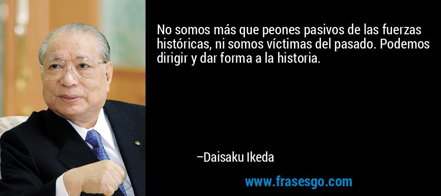 No somos más que peones pasivos de las fuerzas históricas, ni somos víctimas del pasado. Podemos dirigir y dar forma a la historia. – Daisaku Ikeda