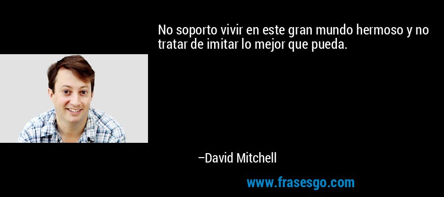 No soporto vivir en este gran mundo hermoso y no tratar de imitar lo mejor que pueda. – David Mitchell