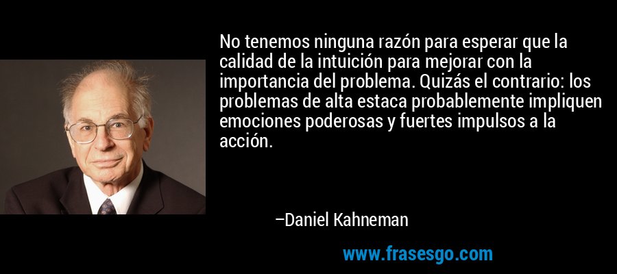 No tenemos ninguna razón para esperar que la calidad de la intuición para mejorar con la importancia del problema. Quizás el contrario: los problemas de alta estaca probablemente impliquen emociones poderosas y fuertes impulsos a la acción. – Daniel Kahneman