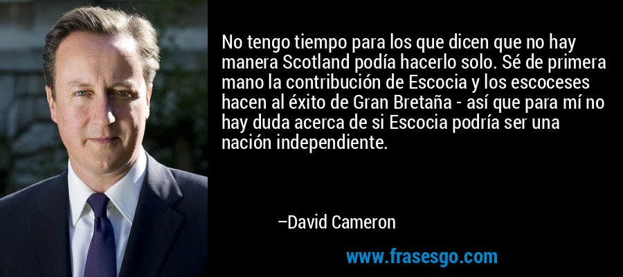 No tengo tiempo para los que dicen que no hay manera Scotland podía hacerlo solo. Sé de primera mano la contribución de Escocia y los escoceses hacen al éxito de Gran Bretaña - así que para mí no hay duda acerca de si Escocia podría ser una nación independiente. – David Cameron