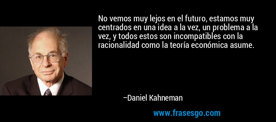 No vemos muy lejos en el futuro, estamos muy centrados en una idea a la vez, un problema a la vez, y todos estos son incompatibles con la racionalidad como la teoría económica asume. – Daniel Kahneman