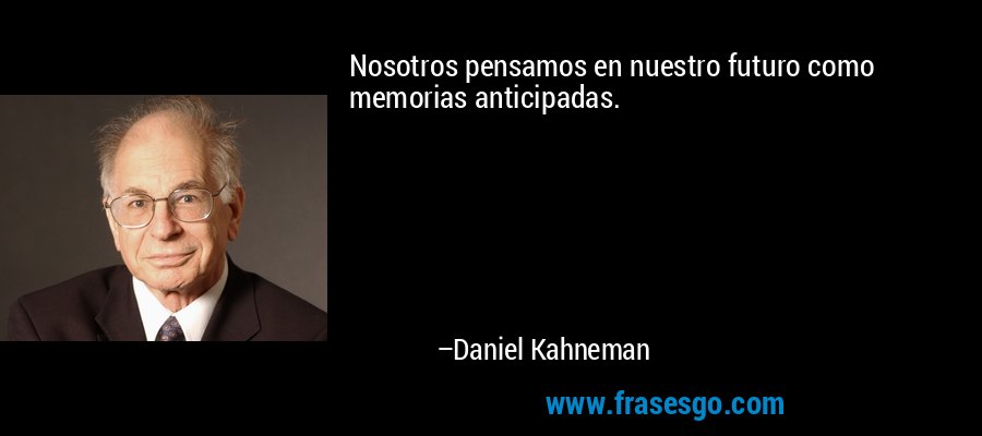 Nosotros pensamos en nuestro futuro como memorias anticipadas. – Daniel Kahneman