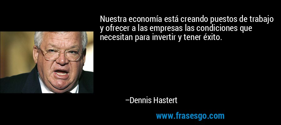 Nuestra economía está creando puestos de trabajo y ofrecer a las empresas las condiciones que necesitan para invertir y tener éxito. – Dennis Hastert