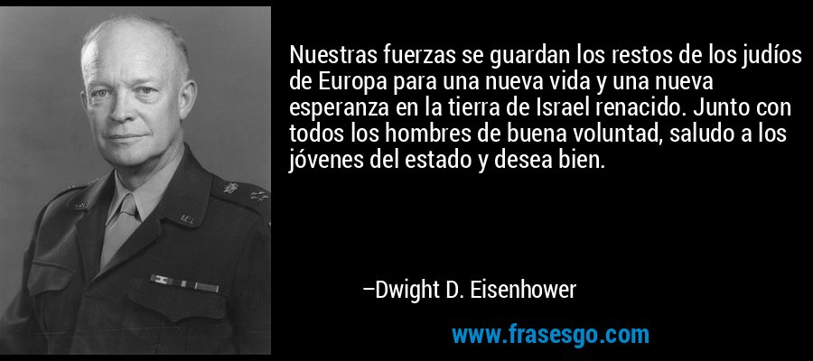 Nuestras fuerzas se guardan los restos de los judíos de Europa para una nueva vida y una nueva esperanza en la tierra de Israel renacido. Junto con todos los hombres de buena voluntad, saludo a los jóvenes del estado y desea bien. – Dwight D. Eisenhower