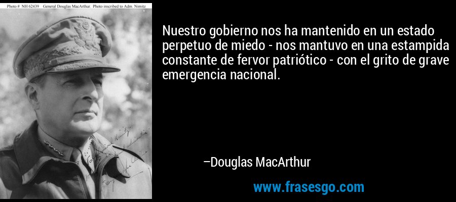 Nuestro gobierno nos ha mantenido en un estado perpetuo de miedo - nos mantuvo en una estampida constante de fervor patriótico - con el grito de grave emergencia nacional. – Douglas MacArthur