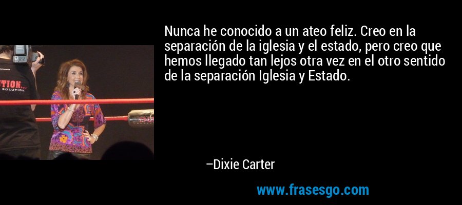 Nunca he conocido a un ateo feliz. Creo en la separación de la iglesia y el estado, pero creo que hemos llegado tan lejos otra vez en el otro sentido de la separación Iglesia y Estado. – Dixie Carter