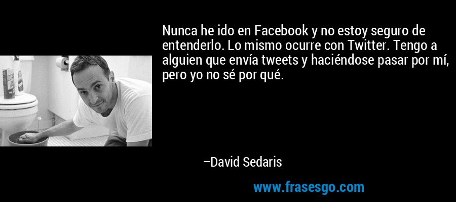 Nunca he ido en Facebook y no estoy seguro de entenderlo. Lo mismo ocurre con Twitter. Tengo a alguien que envía tweets y haciéndose pasar por mí, pero yo no sé por qué. – David Sedaris