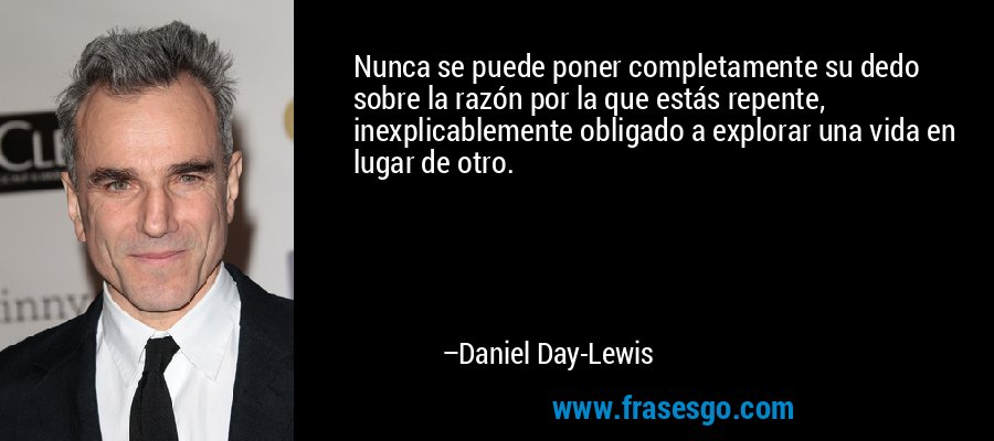 Nunca se puede poner completamente su dedo sobre la razón por la que estás repente, inexplicablemente obligado a explorar una vida en lugar de otro. – Daniel Day-Lewis
