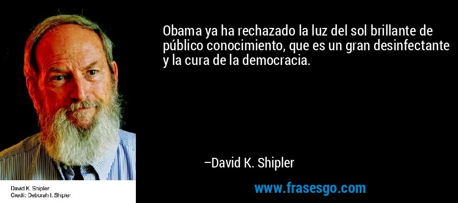 Obama ya ha rechazado la luz del sol brillante de público conocimiento, que es un gran desinfectante y la cura de la democracia. – David K. Shipler