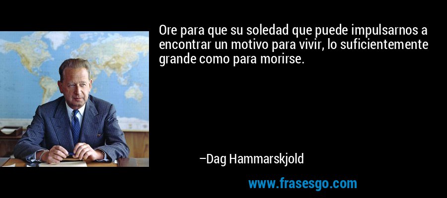 Ore para que su soledad que puede impulsarnos a encontrar un motivo para vivir, lo suficientemente grande como para morirse. – Dag Hammarskjold