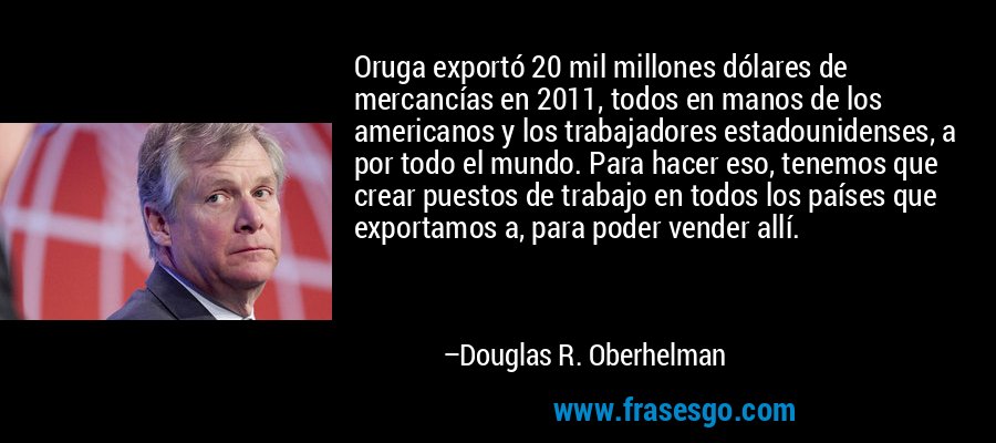 Oruga exportó 20 mil millones dólares de mercancías en 2011, todos en manos de los americanos y los trabajadores estadounidenses, a por todo el mundo. Para hacer eso, tenemos que crear puestos de trabajo en todos los países que exportamos a, para poder vender allí. – Douglas R. Oberhelman