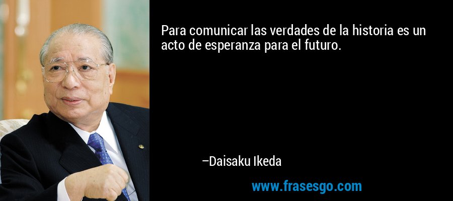 Para comunicar las verdades de la historia es un acto de esperanza para el futuro. – Daisaku Ikeda
