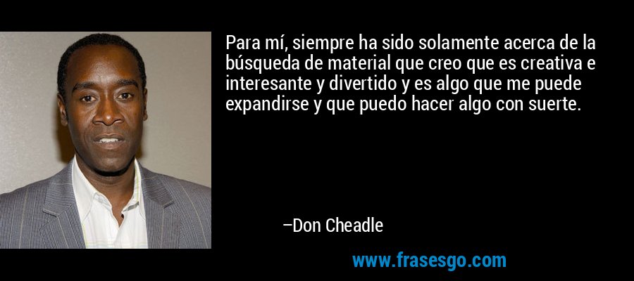 Para mí, siempre ha sido solamente acerca de la búsqueda de material que creo que es creativa e interesante y divertido y es algo que me puede expandirse y que puedo hacer algo con suerte. – Don Cheadle