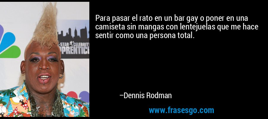 Para pasar el rato en un bar gay o poner en una camiseta sin mangas con lentejuelas que me hace sentir como una persona total. – Dennis Rodman