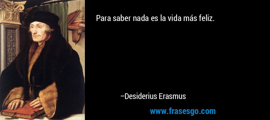 Para saber nada es la vida más feliz. – Desiderius Erasmus