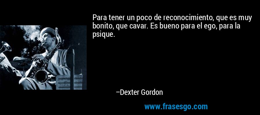 Para tener un poco de reconocimiento, que es muy bonito, que cavar. Es bueno para el ego, para la psique. – Dexter Gordon