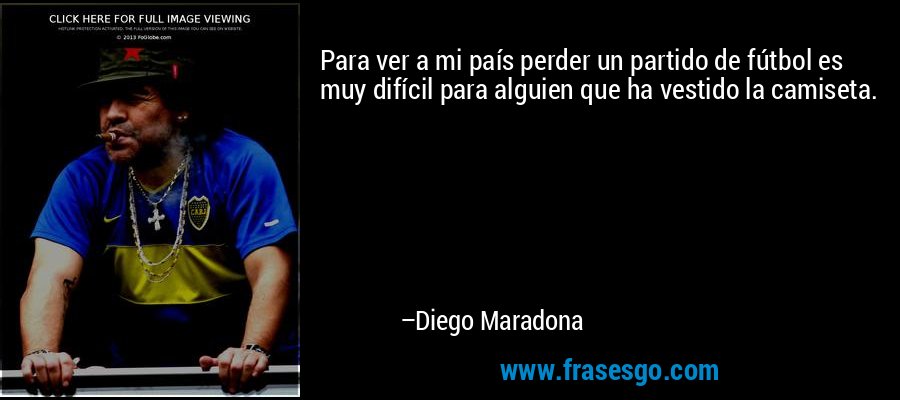 Para ver a mi país perder un partido de fútbol es muy difícil para alguien que ha vestido la camiseta. – Diego Maradona