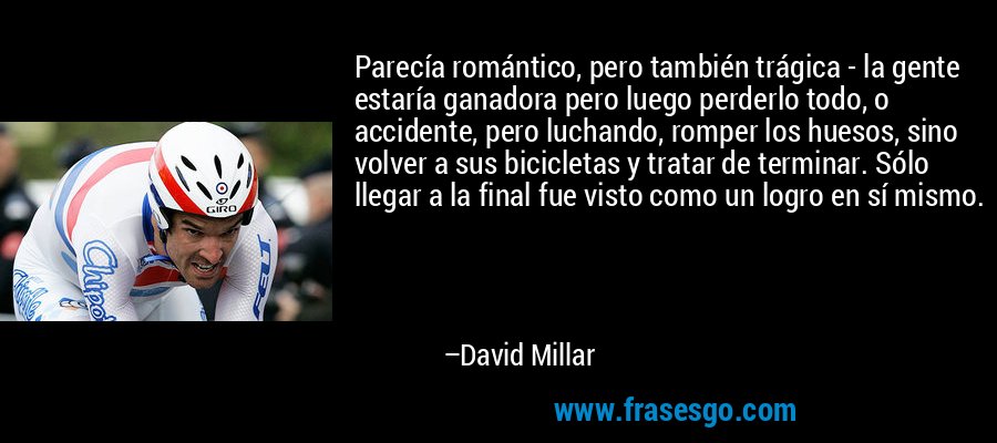 Parecía romántico, pero también trágica - la gente estaría ganadora pero luego perderlo todo, o accidente, pero luchando, romper los huesos, sino volver a sus bicicletas y tratar de terminar. Sólo llegar a la final fue visto como un logro en sí mismo. – David Millar