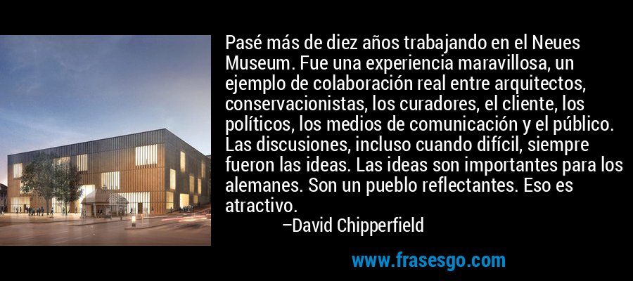 Pasé más de diez años trabajando en el Neues Museum. Fue una experiencia maravillosa, un ejemplo de colaboración real entre arquitectos, conservacionistas, los curadores, el cliente, los políticos, los medios de comunicación y el público. Las discusiones, incluso cuando difícil, siempre fueron las ideas. Las ideas son importantes para los alemanes. Son un pueblo reflectantes. Eso es atractivo. – David Chipperfield