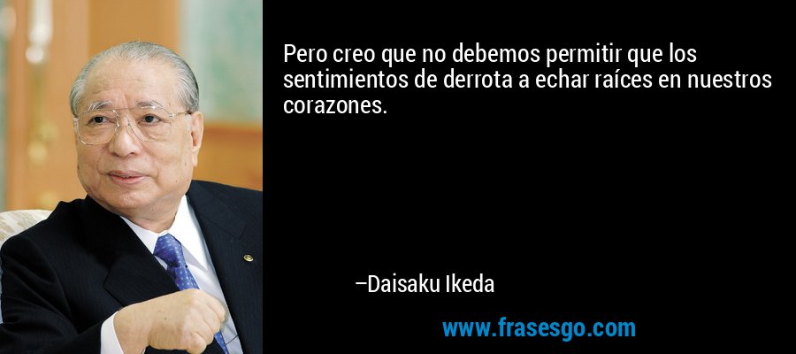 Pero creo que no debemos permitir que los sentimientos de derrota a echar raíces en nuestros corazones. – Daisaku Ikeda