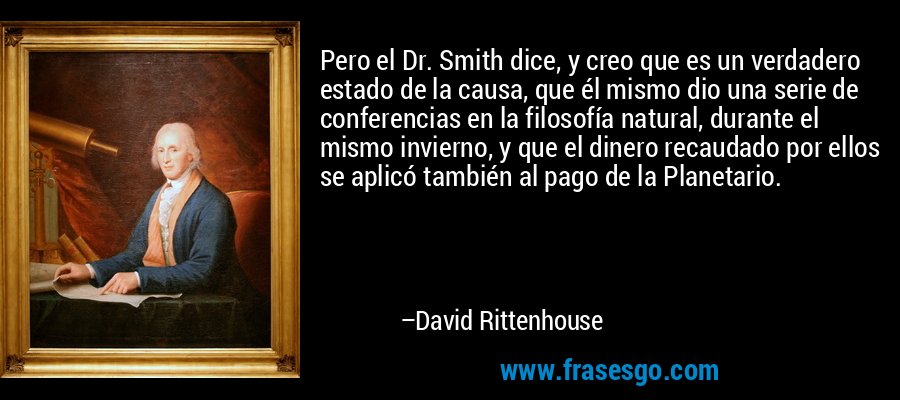 Pero el Dr. Smith dice, y creo que es un verdadero estado de la causa, que él mismo dio una serie de conferencias en la filosofía natural, durante el mismo invierno, y que el dinero recaudado por ellos se aplicó también al pago de la Planetario. – David Rittenhouse