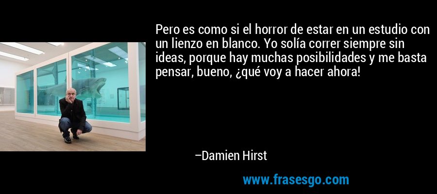 Pero es como si el horror de estar en un estudio con un lienzo en blanco. Yo solía correr siempre sin ideas, porque hay muchas posibilidades y me basta pensar, bueno, ¿qué voy a hacer ahora! – Damien Hirst
