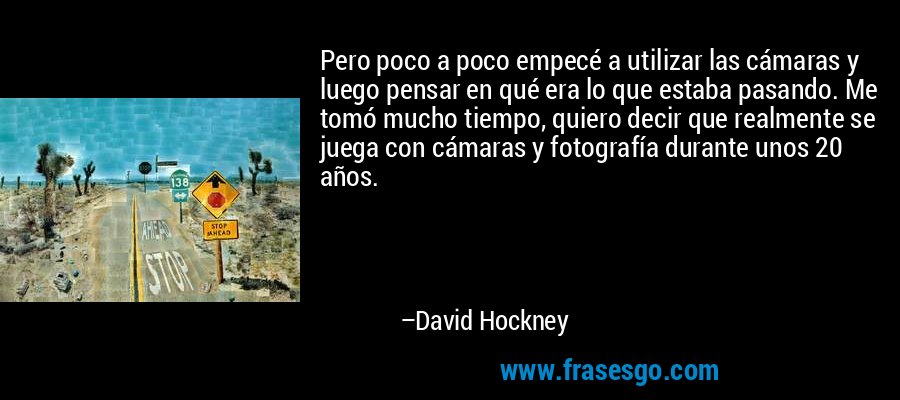 Pero poco a poco empecé a utilizar las cámaras y luego pensar en qué era lo que estaba pasando. Me tomó mucho tiempo, quiero decir que realmente se juega con cámaras y fotografía durante unos 20 años. – David Hockney