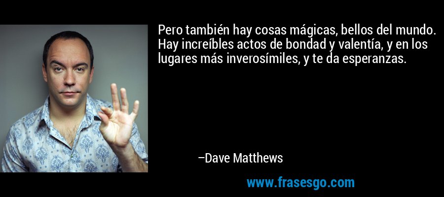 Pero también hay cosas mágicas, bellos del mundo. Hay increíbles actos de bondad y valentía, y en los lugares más inverosímiles, y te da esperanzas. – Dave Matthews