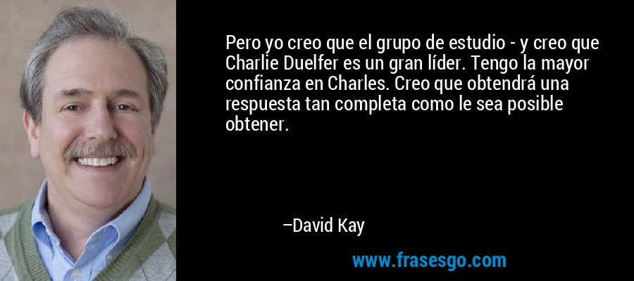 Pero yo creo que el grupo de estudio - y creo que Charlie Duelfer es un gran líder. Tengo la mayor confianza en Charles. Creo que obtendrá una respuesta tan completa como le sea posible obtener. – David Kay