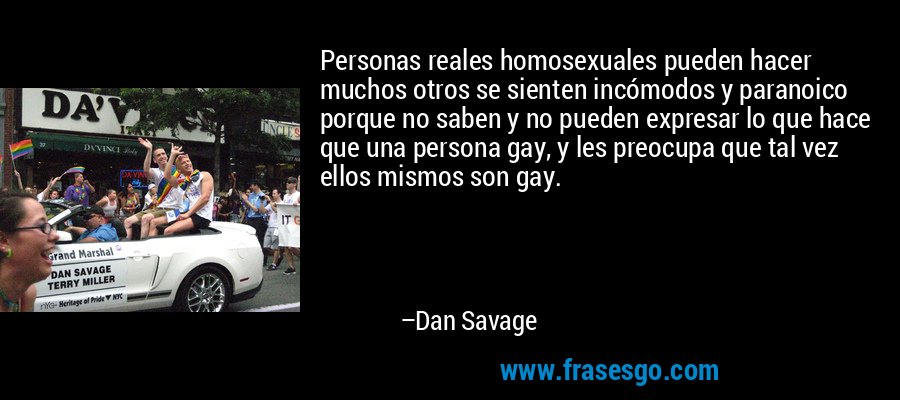 Personas reales homosexuales pueden hacer muchos otros se sienten incómodos y paranoico porque no saben y no pueden expresar lo que hace que una persona gay, y les preocupa que tal vez ellos mismos son gay. – Dan Savage