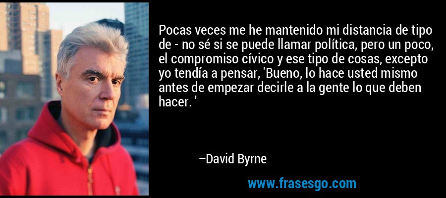 Pocas veces me he mantenido mi distancia de tipo de - no sé si se puede llamar política, pero un poco, el compromiso cívico y ese tipo de cosas, excepto yo tendía a pensar, 'Bueno, lo hace usted mismo antes de empezar decirle a la gente lo que deben hacer. ' – David Byrne