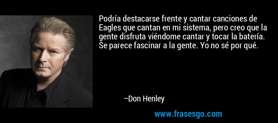 Podría destacarse frente y cantar canciones de Eagles que cantan en mi sistema, pero creo que la gente disfruta viéndome cantar y tocar la batería. Se parece fascinar a la gente. Yo no sé por qué. – Don Henley
