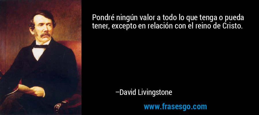 Pondré ningún valor a todo lo que tenga o pueda tener, excepto en relación con el reino de Cristo. – David Livingstone