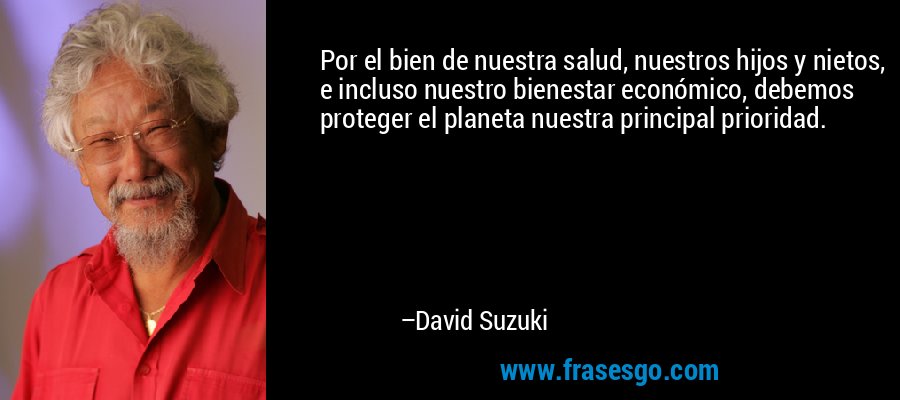 Por el bien de nuestra salud, nuestros hijos y nietos, e incluso nuestro bienestar económico, debemos proteger el planeta nuestra principal prioridad. – David Suzuki