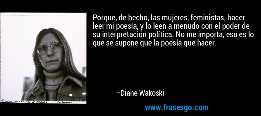 Porque, de hecho, las mujeres, feministas, hacer leer mi poesía, y lo leen a menudo con el poder de su interpretación política. No me importa, eso es lo que se supone que la poesía que hacer. – Diane Wakoski