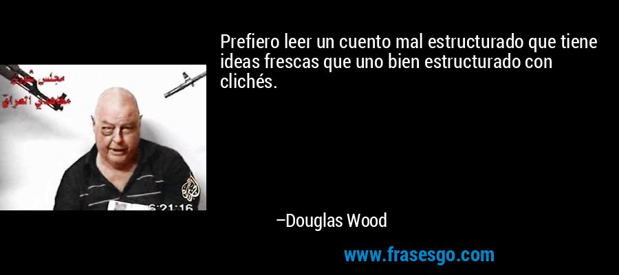 Prefiero leer un cuento mal estructurado que tiene ideas frescas que uno bien estructurado con clichés. – Douglas Wood