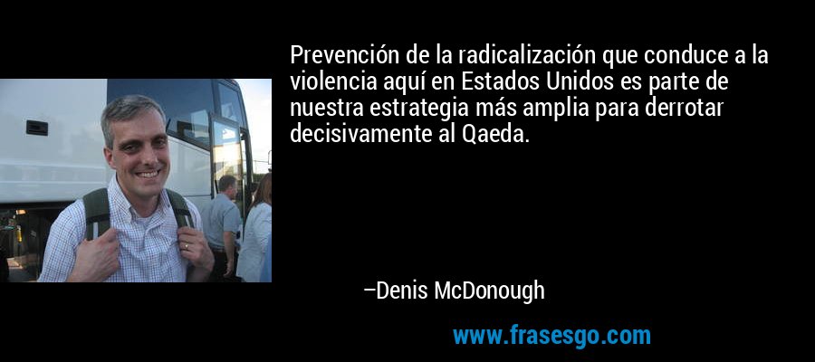 Prevención de la radicalización que conduce a la violencia aquí en Estados Unidos es parte de nuestra estrategia más amplia para derrotar decisivamente al Qaeda. – Denis McDonough